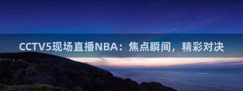 球神直播体育在线观看网站：CCTV5现场直播NBA：焦点瞬间，精彩对决